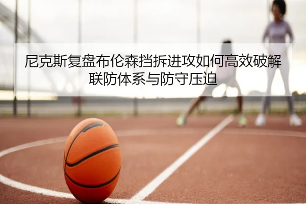 尼克斯复盘布伦森挡拆进攻如何高效破解联防体系与防守压迫