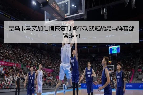 皇马卡马文加伤情恢复时间牵动欧冠战局与阵容部署走向