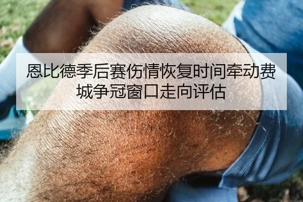 恩比德季后赛伤情恢复时间牵动费城争冠窗口走向评估