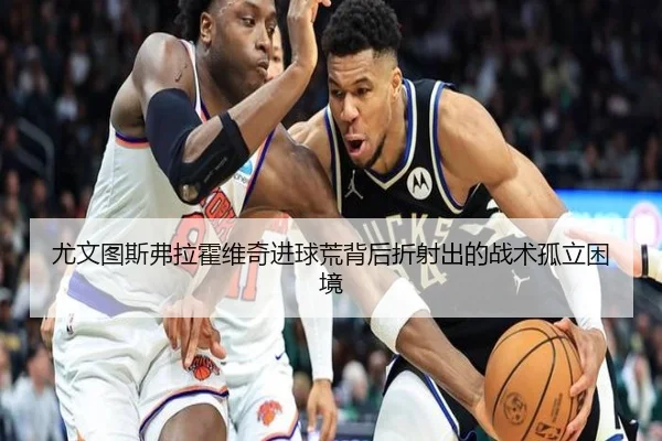 尤文图斯弗拉霍维奇进球荒背后折射出的战术孤立困境