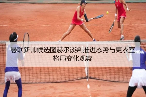 曼联新帅候选图赫尔谈判推进态势与更衣室格局变化观察