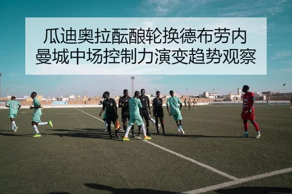 瓜迪奥拉酝酿轮换德布劳内 曼城中场控制力演变趋势观察