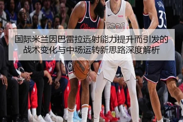 国际米兰因巴雷拉远射能力提升而引发的战术变化与中场运转新思路深度解析