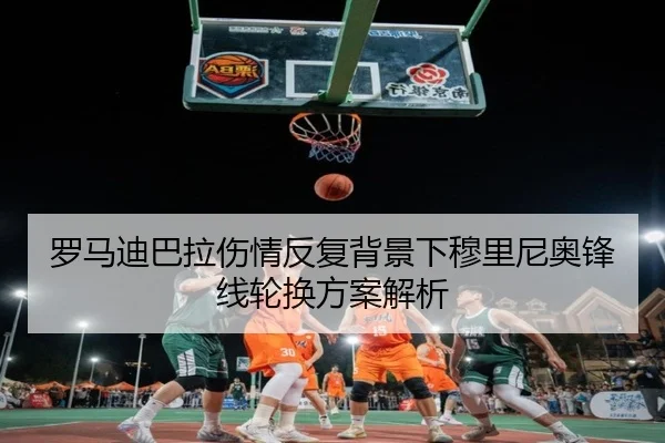 罗马迪巴拉伤情反复背景下穆里尼奥锋线轮换方案解析
