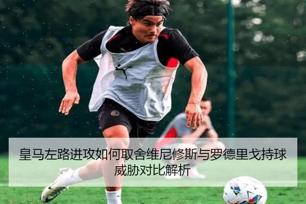 皇马左路进攻如何取舍维尼修斯与罗德里戈持球威胁对比解析