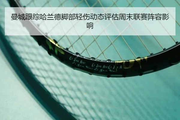 曼城跟踪哈兰德脚部轻伤动态评估周末联赛阵容影响