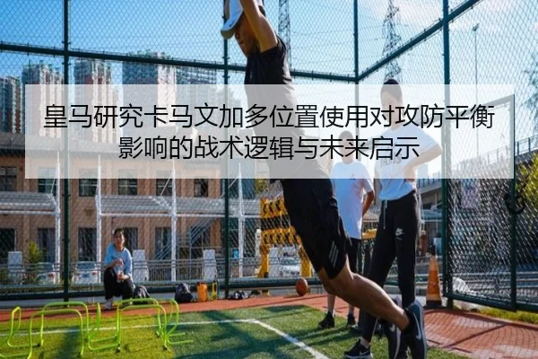 皇马研究卡马文加多位置使用对攻防平衡影响的战术逻辑与未来启示