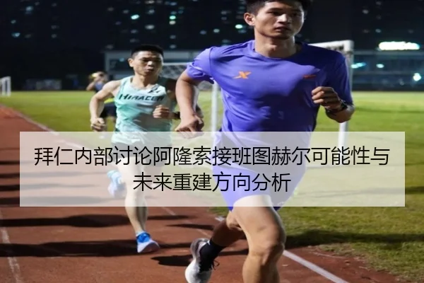 拜仁内部讨论阿隆索接班图赫尔可能性与未来重建方向分析