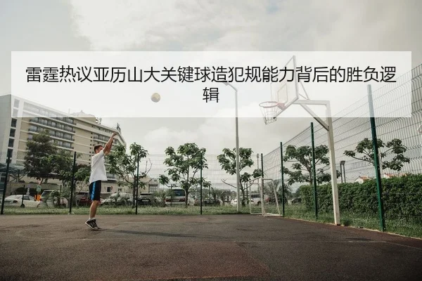 雷霆热议亚历山大关键球造犯规能力背后的胜负逻辑