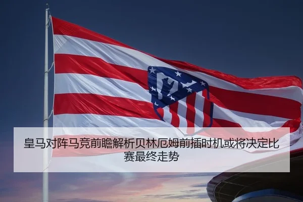 皇马对阵马竞前瞻解析贝林厄姆前插时机或将决定比赛最终走势