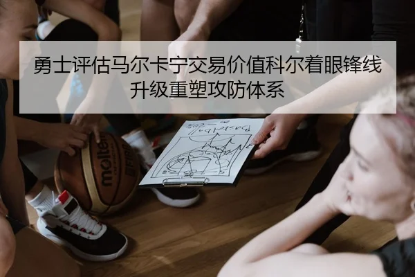 勇士评估马尔卡宁交易价值科尔着眼锋线升级重塑攻防体系