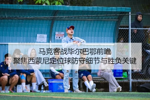马竞客战毕尔巴鄂前瞻 聚焦西蒙尼定位球防守细节与胜负关键
